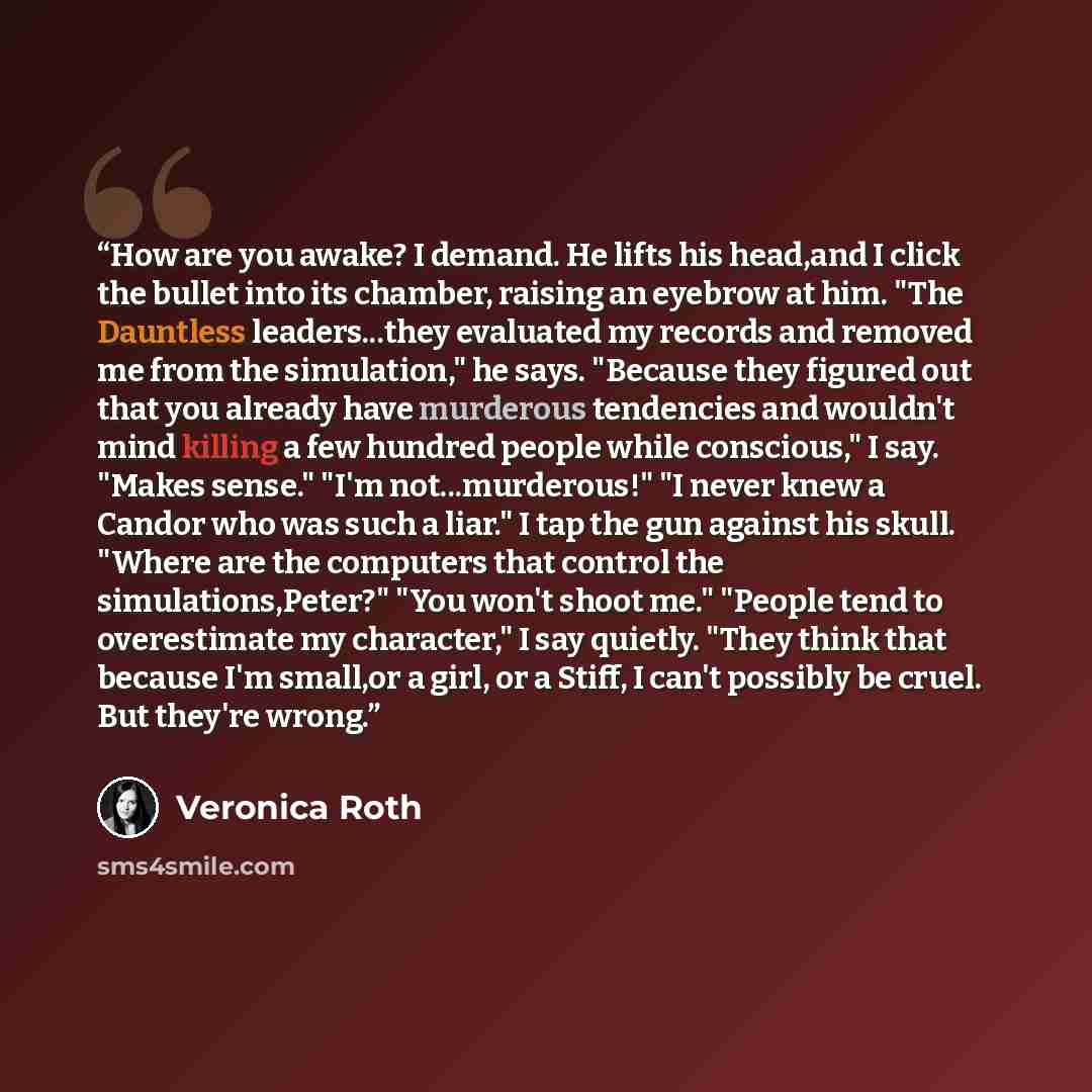 “How are you awake? I demand. He lifts his head,and I click the bullet into its chamber, raising an eyebrow at him. "The Dauntless leaders...they evaluated my records and removed me from the simulation," he says. "Because they figured out that you already have murderous tendencies and wouldn't mind…” quote by Veronica Roth