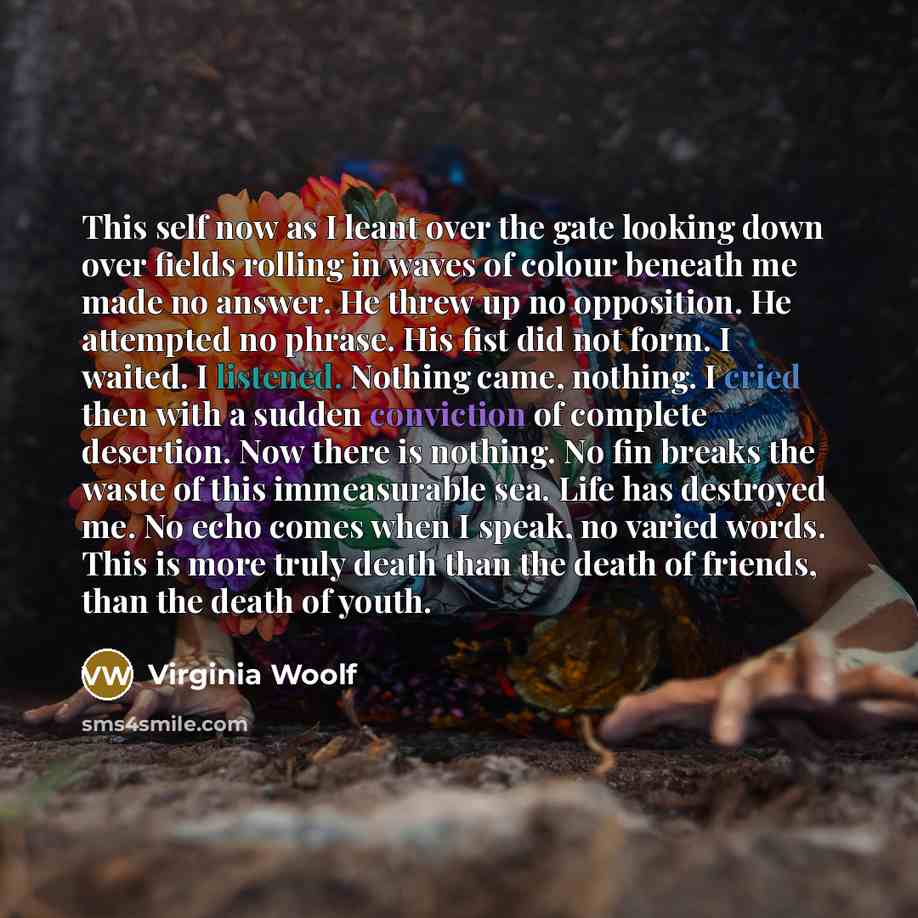 “This self now as I leant over the gate looking down over fields rolling in waves of colour beneath me made no answer. He threw up no opposition. He attempted no phrase. His fist did not form. I waited. I listened. Nothing came, nothing. I cried then with a sudden conviction of complete desertion…” quote by Virginia Woolf