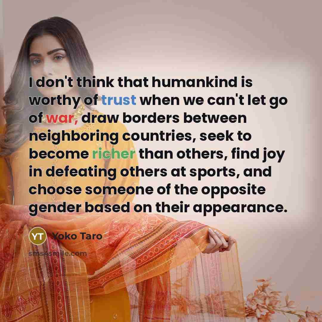 “I don't think that humankind is worthy of trust when we can't let go of war, draw borders between neighboring countries, seek to become richer than others, find joy in defeating others at sports, and choose someone of the opposite gender based on their appearance.” quote by Yoko Taro