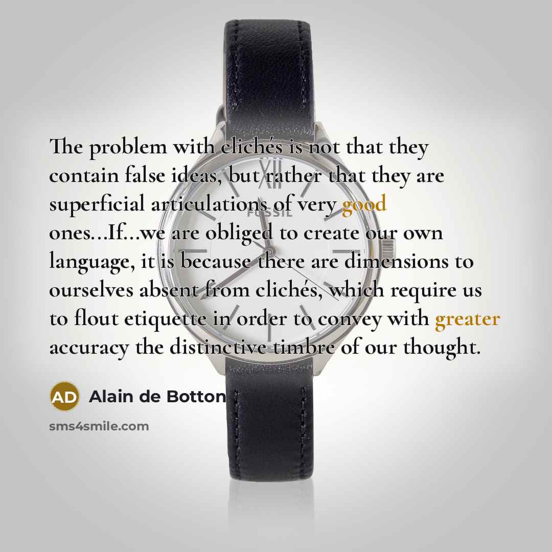 “The problem with clichés is not that they contain false ideas, but rather that they are superficial articulations of very good ones...If...we are obliged to create our own language, it is because there are dimensions to ourselves absent from clichés, which require us to flout etiquette in order to…” quote by Alain de Botton