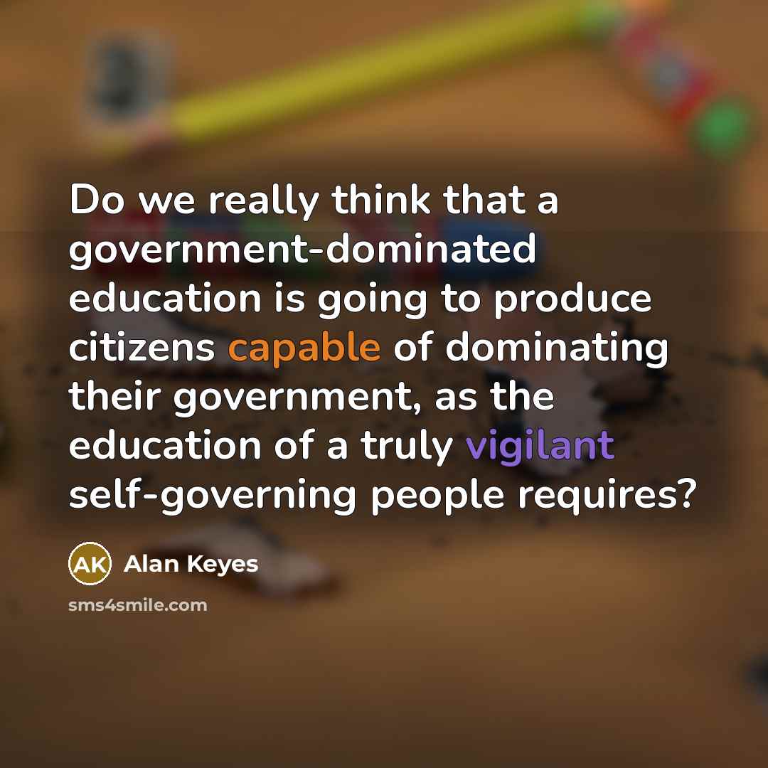 “Do we really think that a government-dominated education is going to produce citizens capable of dominating their government, as the education of a truly vigilant self-governing people requires?” quote by Alan Keyes