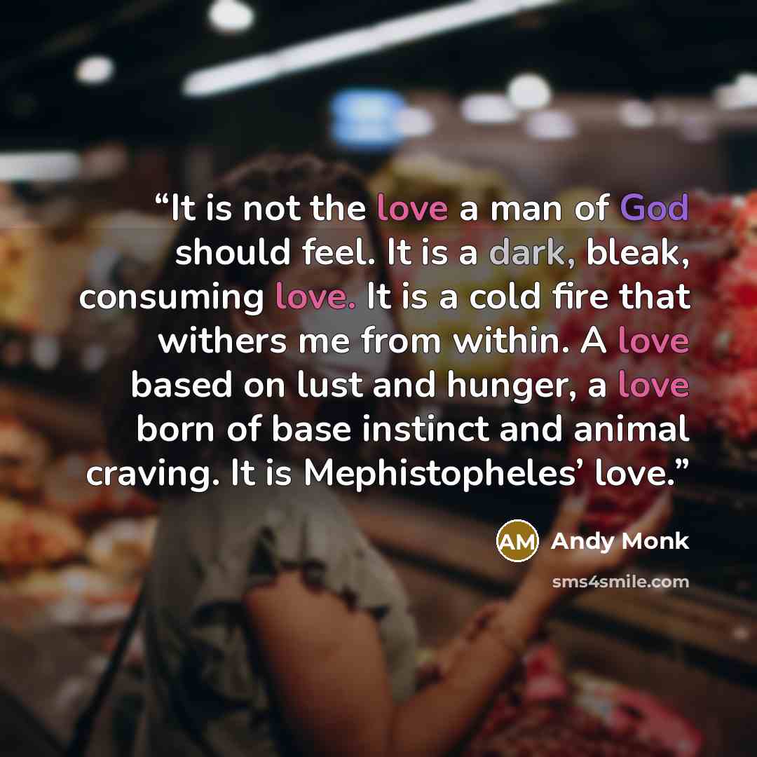 “It is not the love a man of God should feel. It is a dark, bleak, consuming love. It is a cold fire that withers me from within. A love based on lust and hunger, a love born of base instinct and animal craving. It is Mephistopheles’ love.” quote by Andy Monk