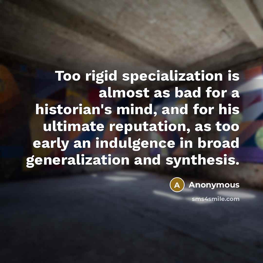 “Too rigid specialization is almost as bad for a historian's mind, and for his ultimate reputation, as too early an indulgence in broad generalization and synthesis.” quote by Anonymous