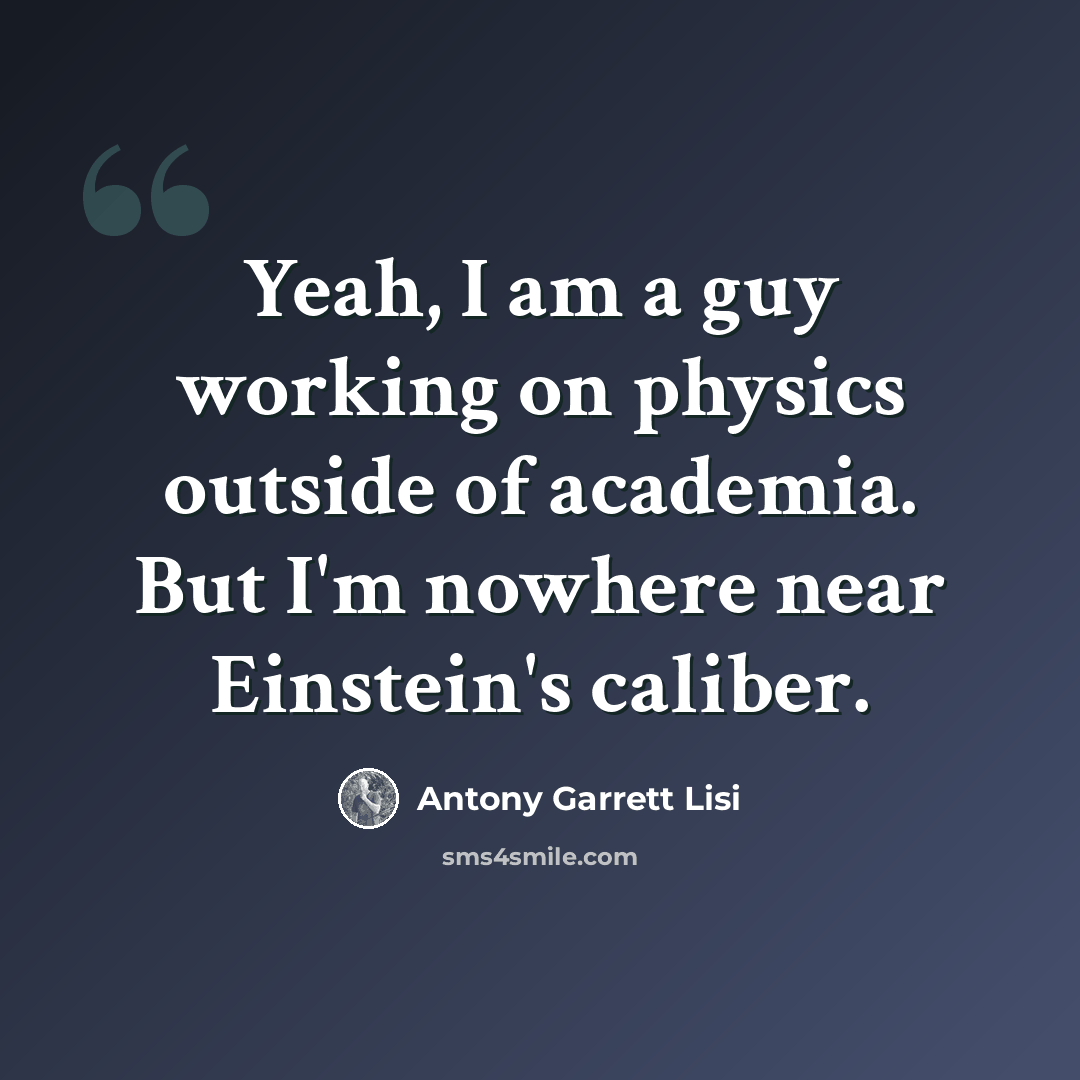 “Yeah, I am a guy working on physics outside of academia. But I'm nowhere near Einstein's caliber.” quote by Antony Garrett Lisi