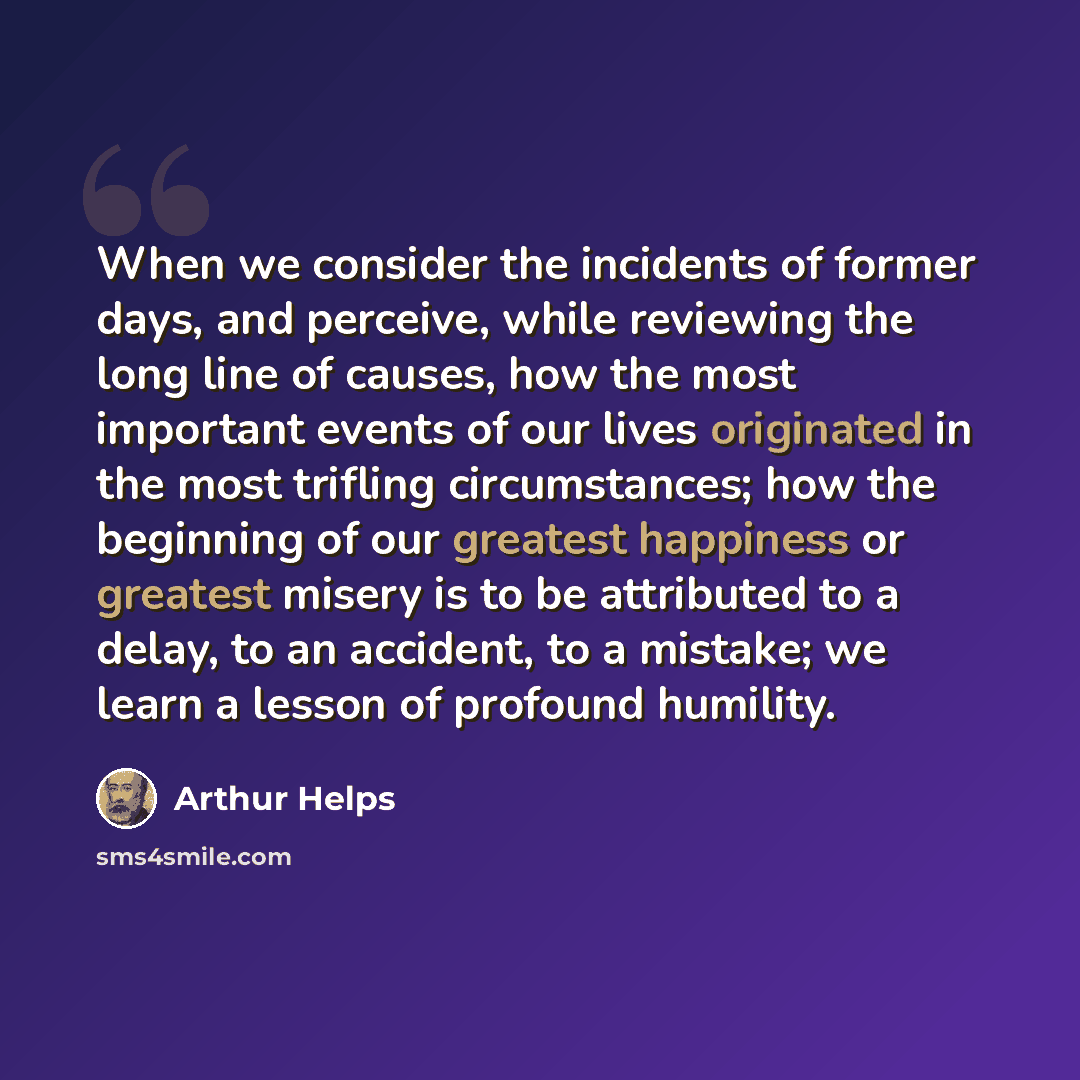 “When we consider the incidents of former days, and perceive, while reviewing the long line of causes, how the most important events of our lives originated in the most trifling circumstances; how the beginning of our greatest happiness or greatest misery is to be attributed to a delay, to an…” quote by Arthur Helps