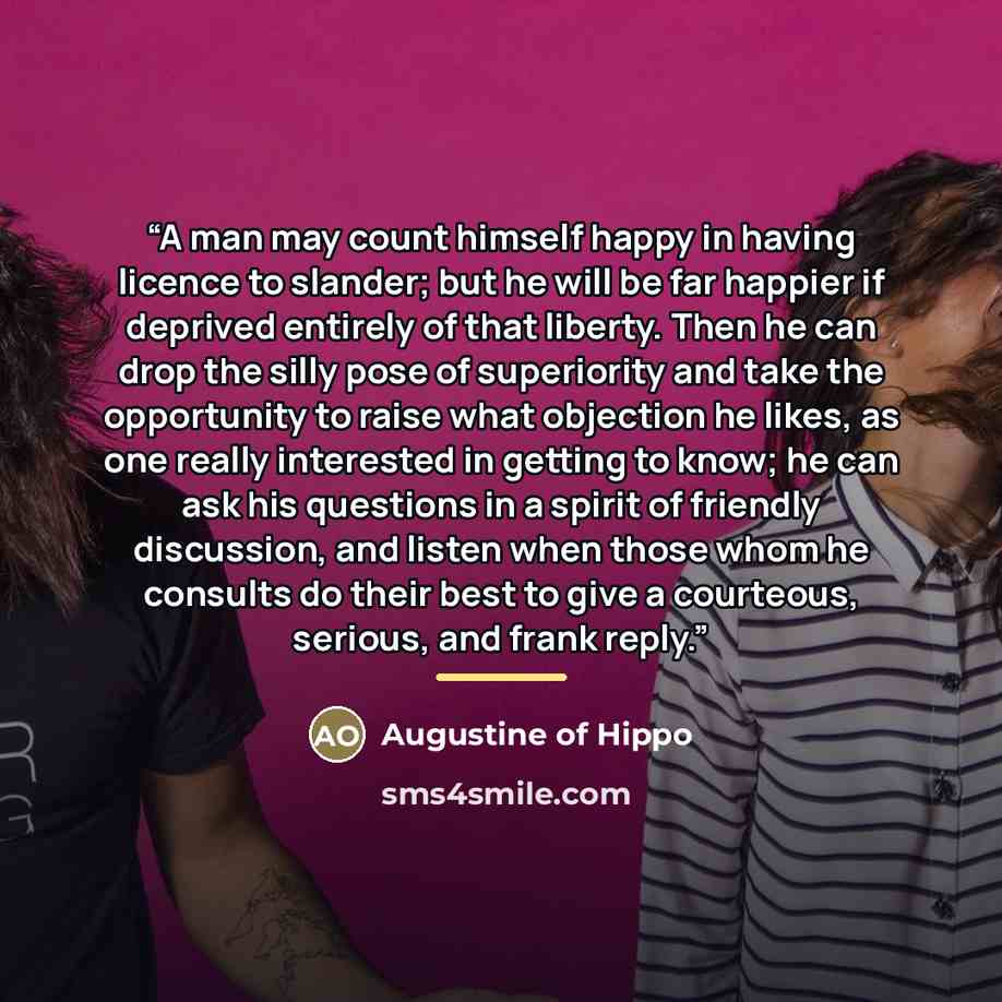“A man may count himself happy in having licence to slander; but he will be far happier if deprived entirely of that liberty. Then he can drop the silly pose of superiority and take the opportunity to raise what objection he likes, as one really interested in getting to know; he can ask his…” quote by Augustine of Hippo