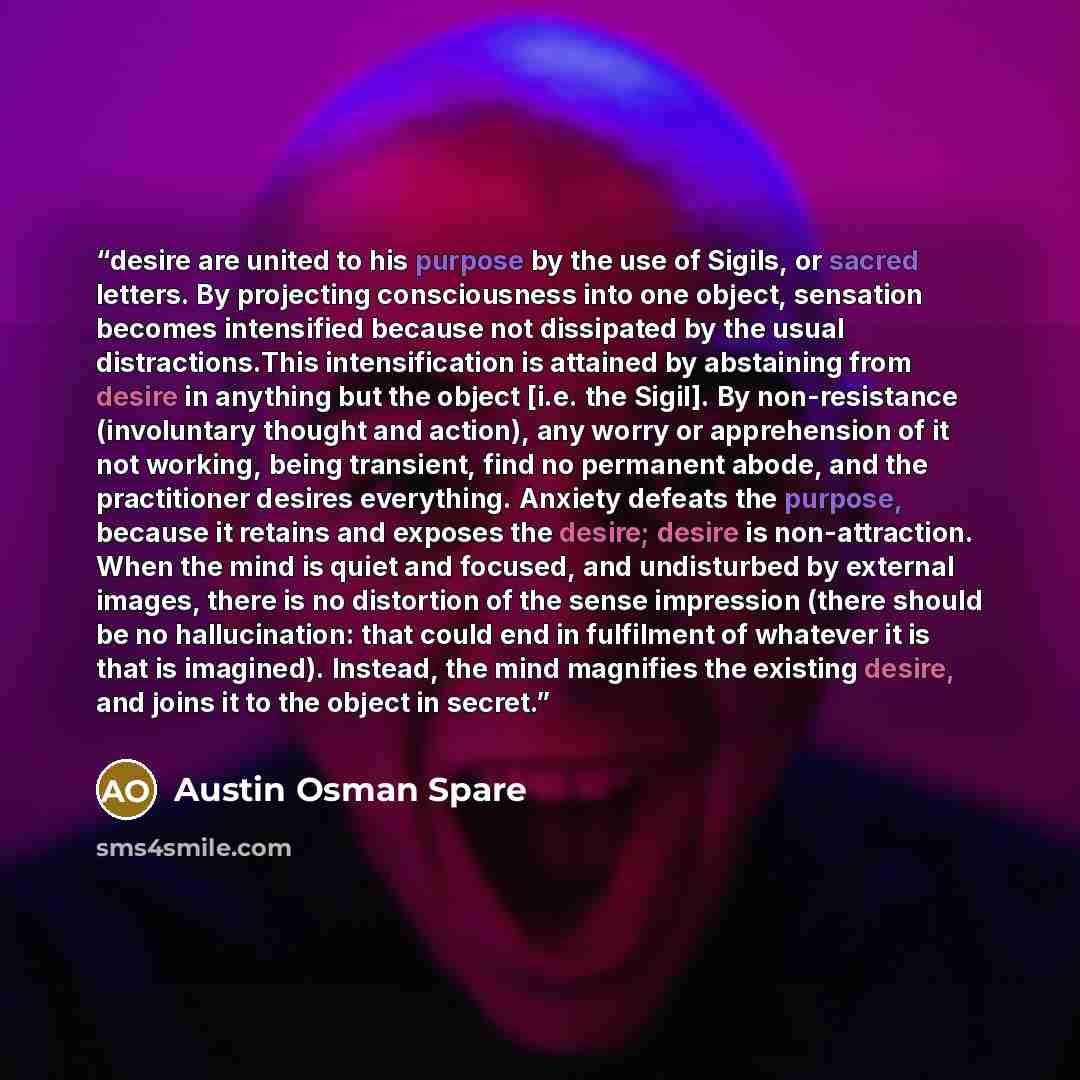“desire are united to his purpose by the use of Sigils, or sacred letters. By projecting consciousness into one object, sensation becomes intensified because not dissipated by the usual distractions.This intensification is attained by abstaining from desire in anything but the object [i.e. the…” quote by Austin Osman Spare