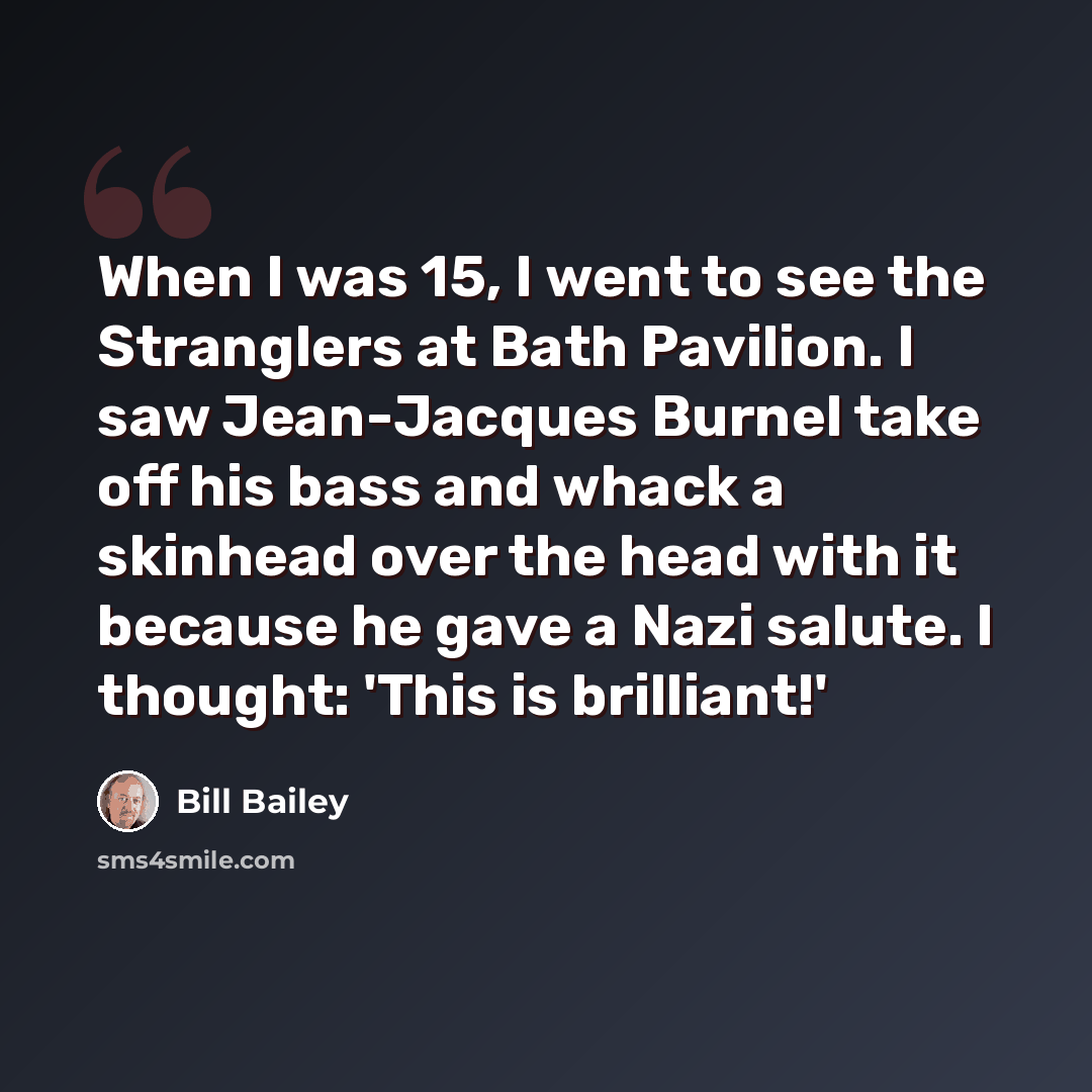 “When I was 15, I went to see the Stranglers at Bath Pavilion. I saw Jean-Jacques Burnel take off his bass and whack a skinhead over the head with it because he gave a Nazi salute. I thought: 'This is brilliant!'” quote by Bill Bailey