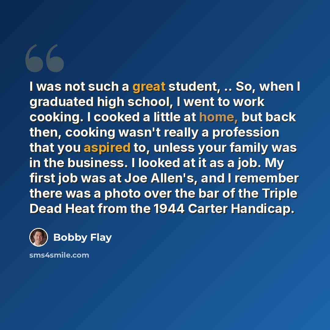 “I was not such a great student, .. So, when I graduated high school, I went to work cooking. I cooked a little at home, but back then, cooking wasn't really a profession that you aspired to, unless your family was in the business. I looked at it as a job. My first job was at Joe Allen's, and I…” quote by Bobby Flay