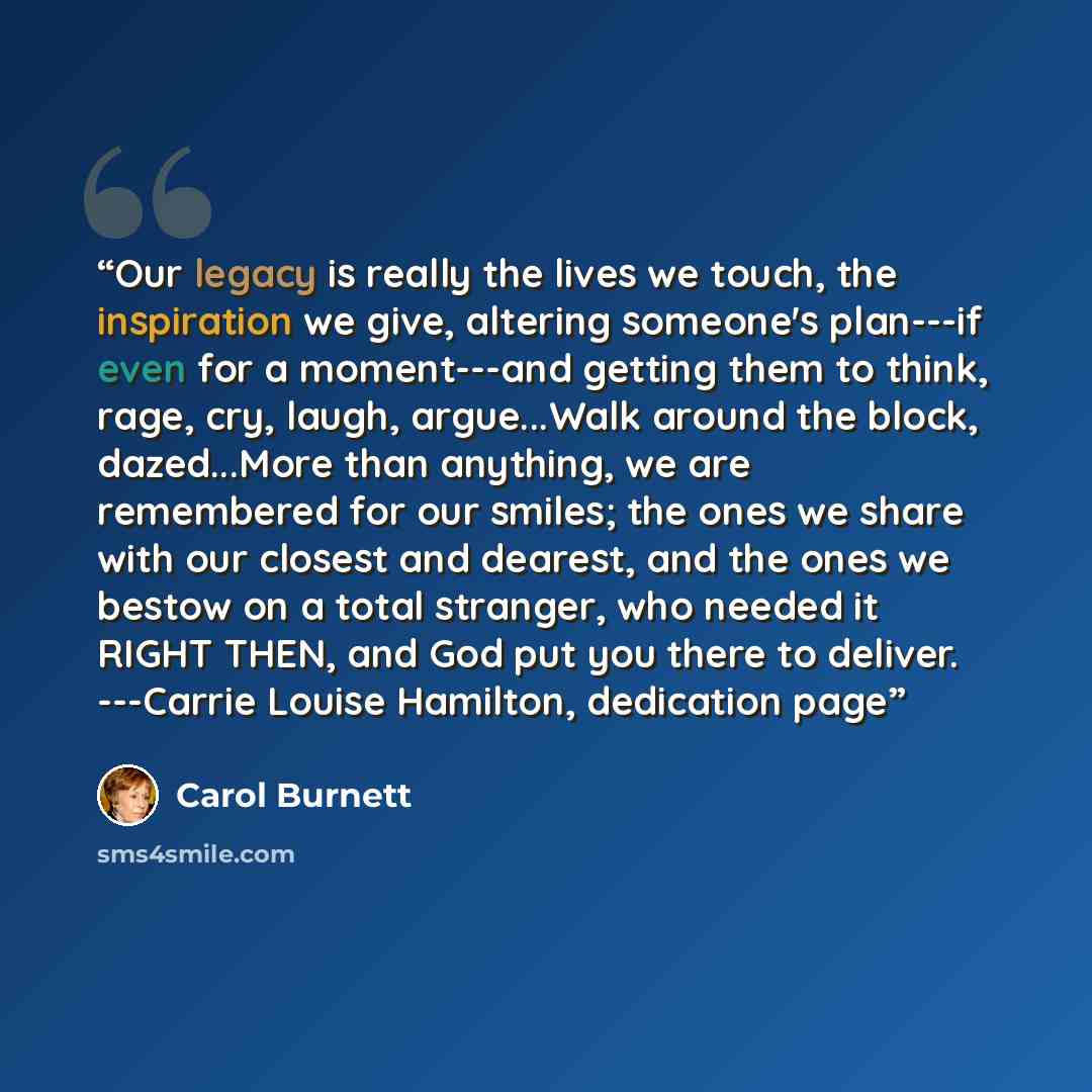 “Our legacy is really the lives we touch, the inspiration we give, altering someone's plan---if even for a moment---and getting them to think, rage, cry, laugh, argue...Walk around the block, dazed...More than anything, we are remembered for our smiles; the ones we share with our closest and…” quote by Carol Burnett