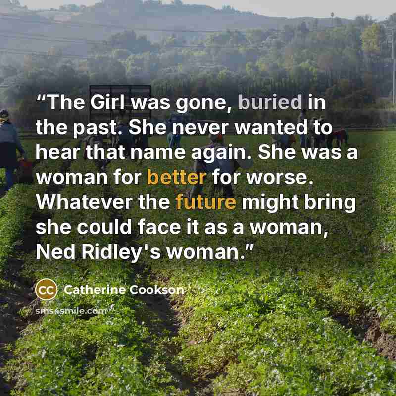 “The Girl was gone, buried in the past. She never wanted to hear that name again. She was a woman for better for worse. Whatever the future might bring she could face it as a woman, Ned Ridley's woman.” quote by Catherine Cookson