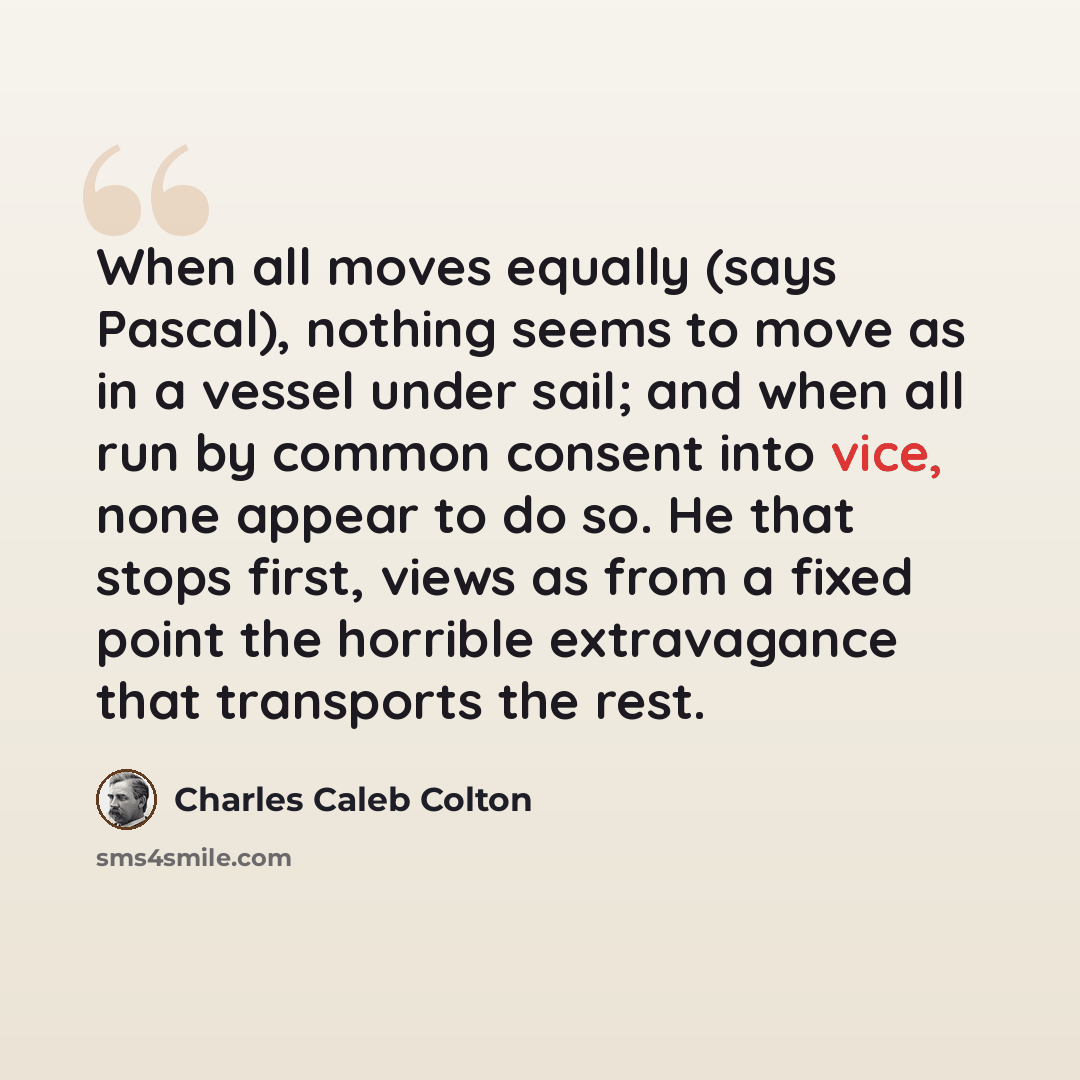 “When all moves equally (says Pascal), nothing seems to move as in a vessel under sail; and when all run by common consent into vice, none appear to do so. He that stops first, views as from a fixed point the horrible extravagance that transports the rest.” quote by Charles Caleb Colton