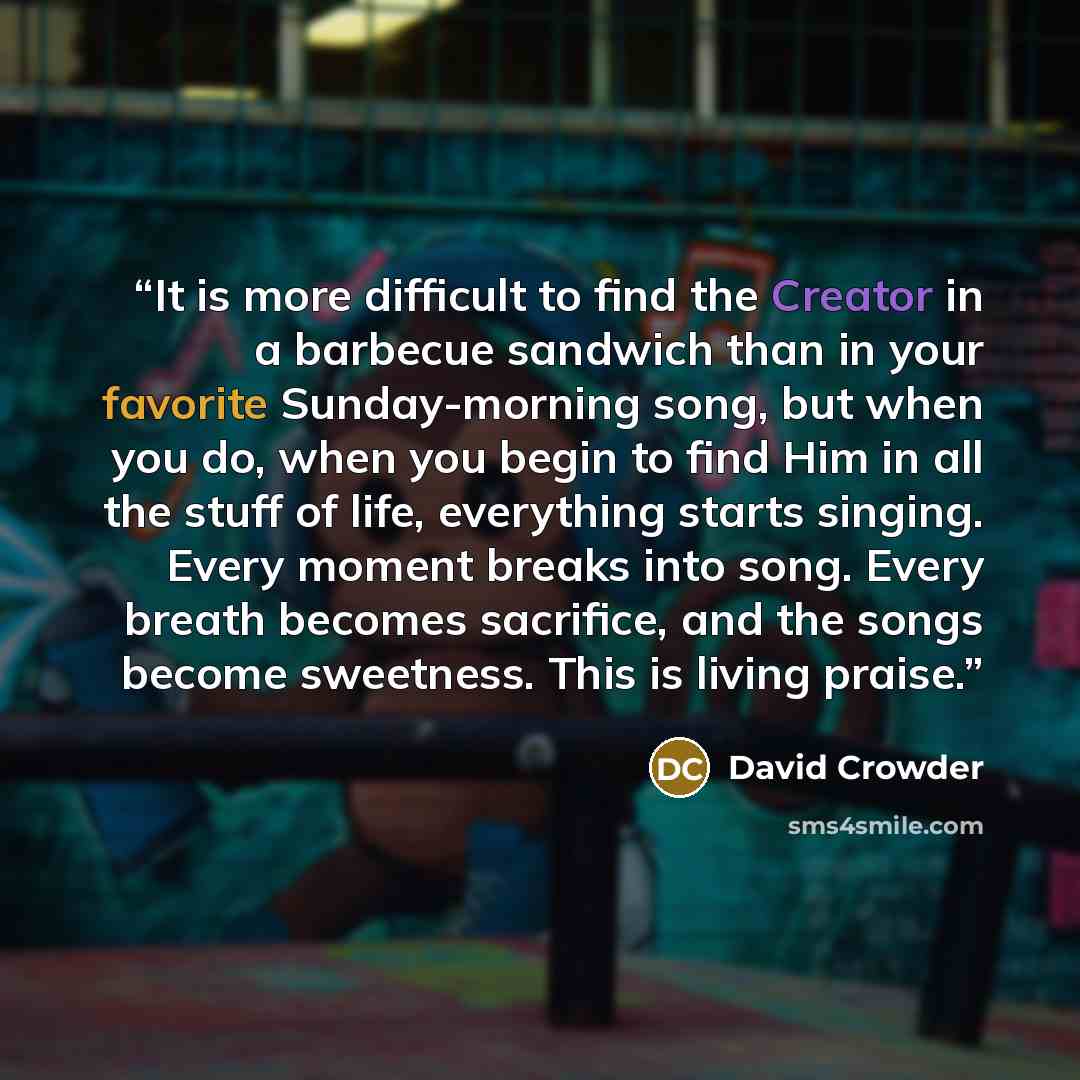 “It is more difficult to find the Creator in a barbecue sandwich than in your favorite Sunday-morning song, but when you do, when you begin to find Him in all the stuff of life, everything starts singing. Every moment breaks into song. Every breath becomes sacrifice, and the songs become sweetness…” quote by David Crowder