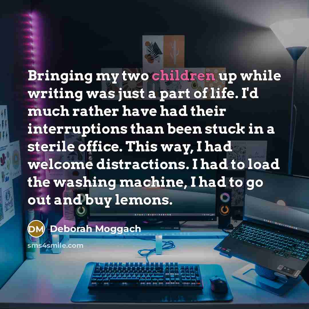 “Bringing my two children up while writing was just a part of life. I'd much rather have had their interruptions than been stuck in a sterile office. This way, I had welcome distractions. I had to load the washing machine, I had to go out and buy lemons.” quote by Deborah Moggach
