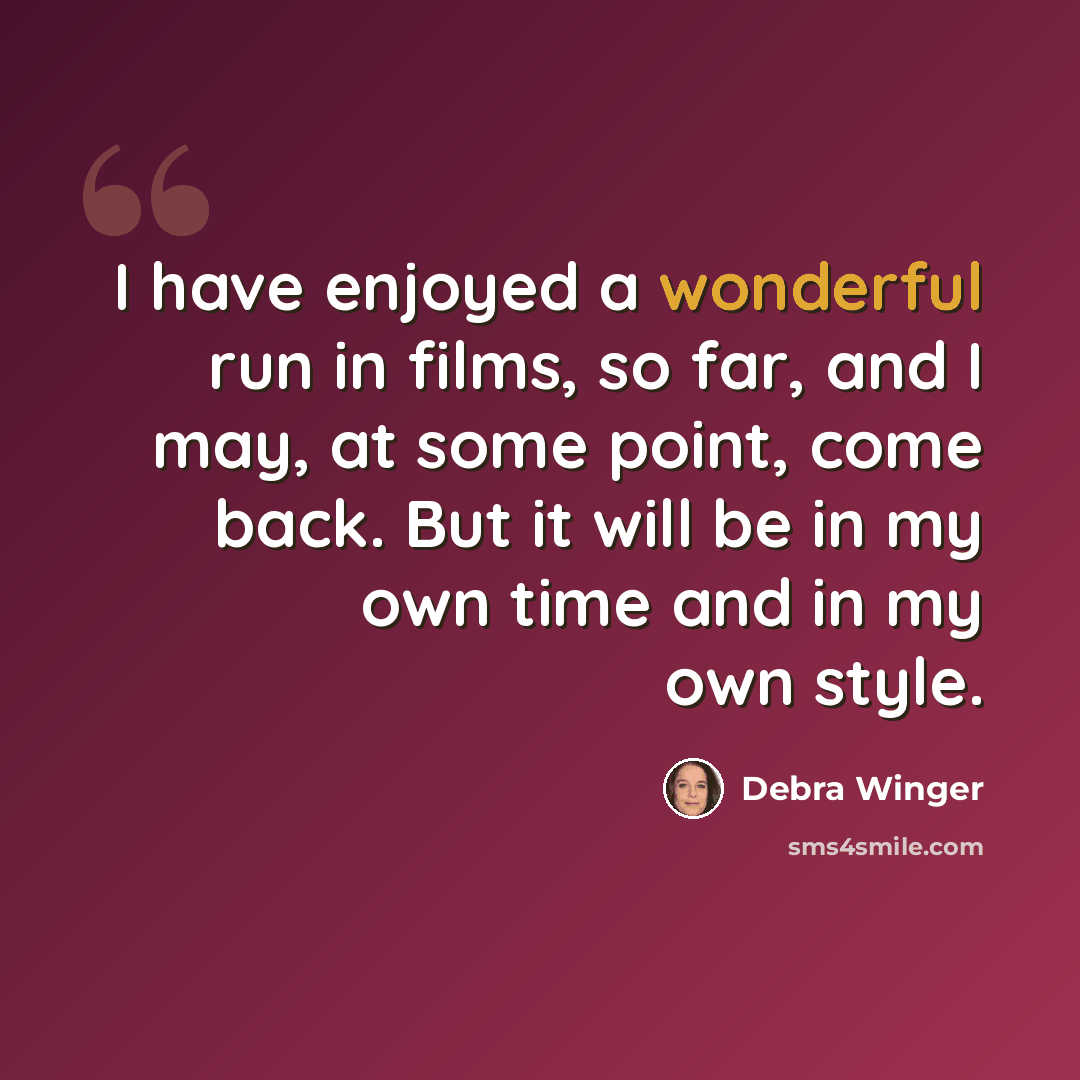 “I have enjoyed a wonderful run in films, so far, and I may, at some point, come back. But it will be in my own time and in my own style.” quote by Debra Winger