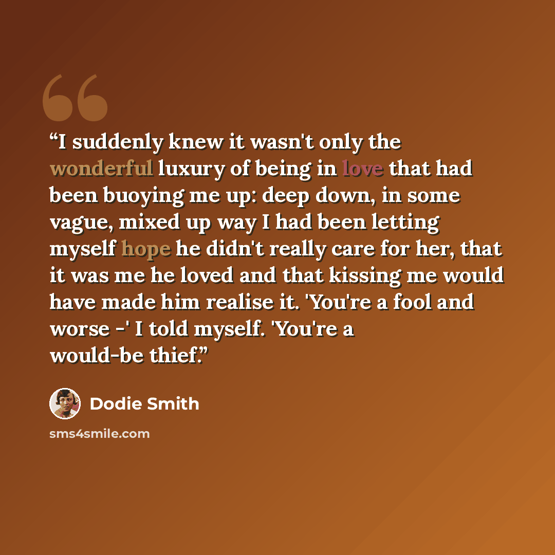 “I suddenly knew it wasn't only the wonderful luxury of being in love that had been buoying me up: deep down, in some vague, mixed up way I had been letting myself hope he didn't really care for her, that it was me he loved and that kissing me would have made him realise it. 'You're a fool and…” quote by Dodie Smith