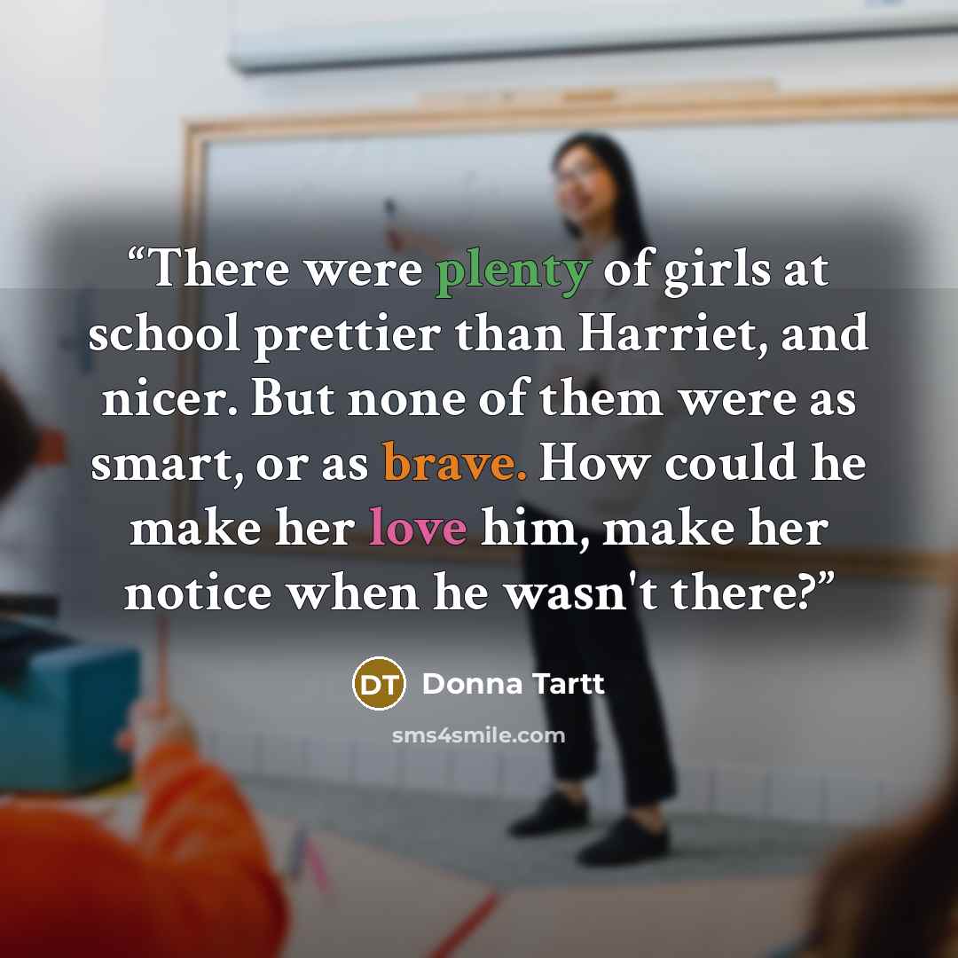 “There were plenty of girls at school prettier than Harriet, and nicer. But none of them were as smart, or as brave. How could he make her love him, make her notice when he wasn't there?” quote by Donna Tartt