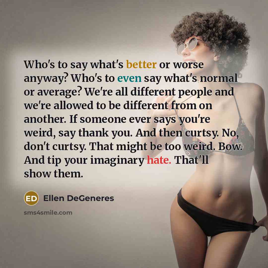 “Who's to say what's better or worse anyway? Who's to even say what's normal or average? We're all different people and we're allowed to be different from on another. If someone ever says you're weird, say thank you. And then curtsy. No, don't curtsy. That might be too weird. Bow. And tip your…” quote by Ellen DeGeneres