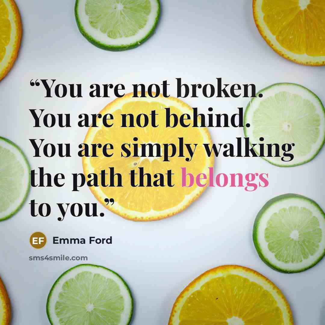 “You are not broken. You are not behind. You are simply walking the path that belongs to you.” quote by Emma Ford