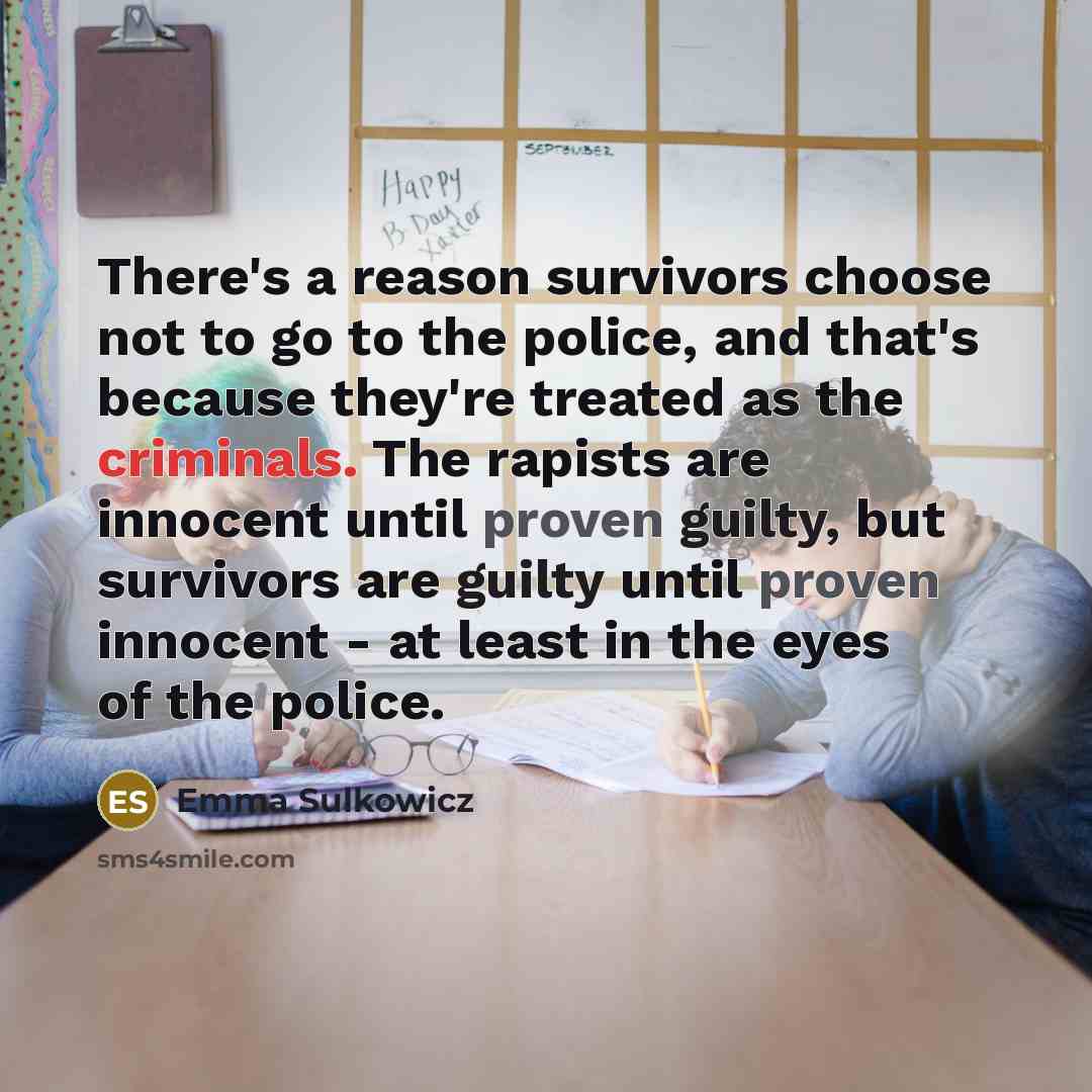 “There's a reason survivors choose not to go to the police, and that's because they're treated as the criminals. The rapists are innocent until proven guilty, but survivors are guilty until proven innocent - at least in the eyes of the police.” quote by Emma Sulkowicz