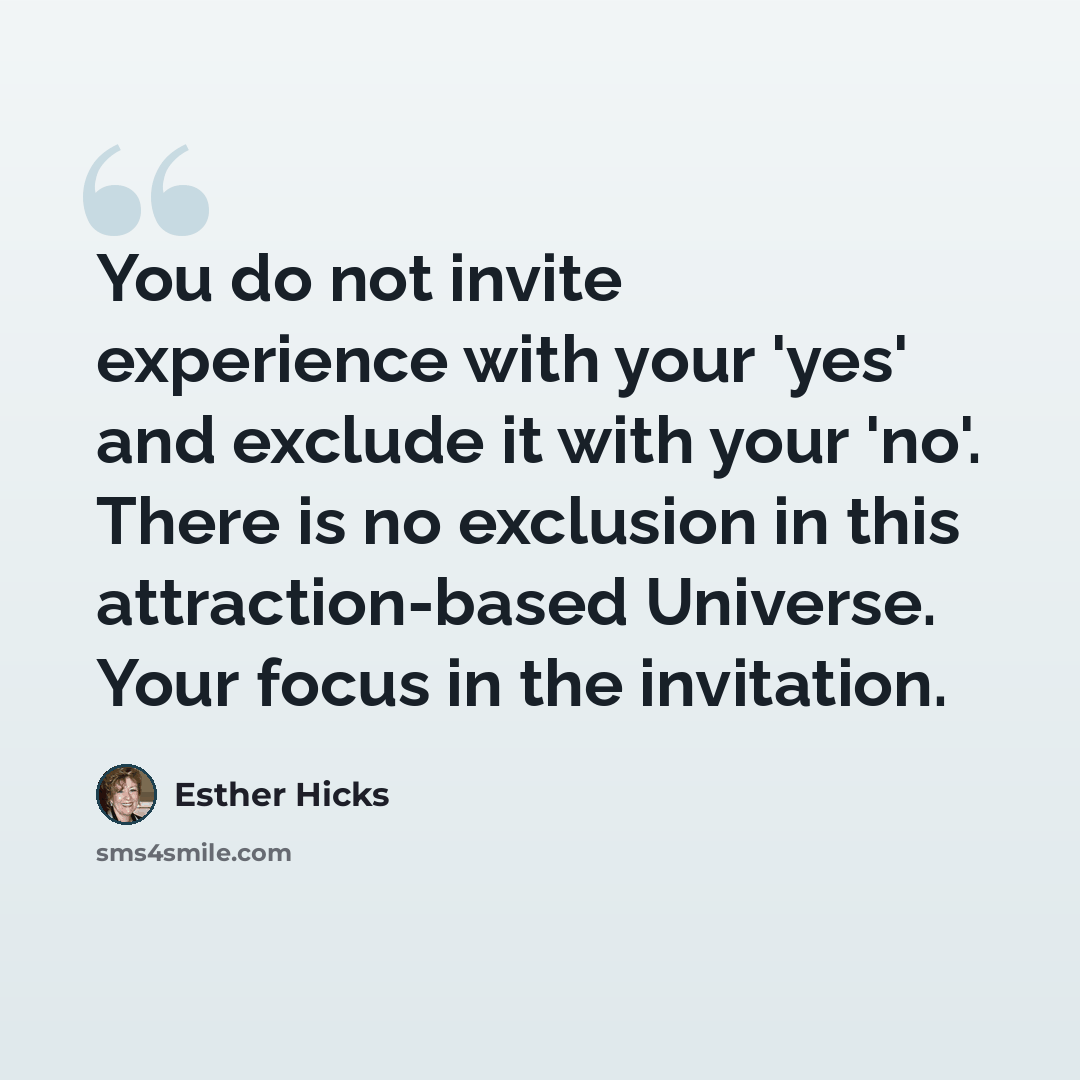 “You do not invite experience with your 'yes' and exclude it with your 'no'. There is no exclusion in this attraction-based Universe. Your focus in the invitation.” quote by Esther Hicks