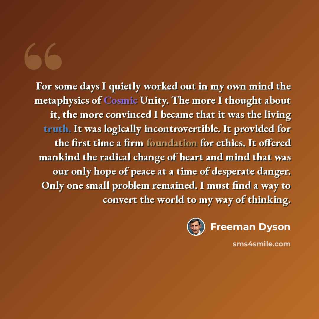 “For some days I quietly worked out in my own mind the metaphysics of Cosmic Unity. The more I thought about it, the more convinced I became that it was the living truth. It was logically incontrovertible. It provided for the first time a firm foundation for ethics. It offered mankind the radical…” quote by Freeman Dyson