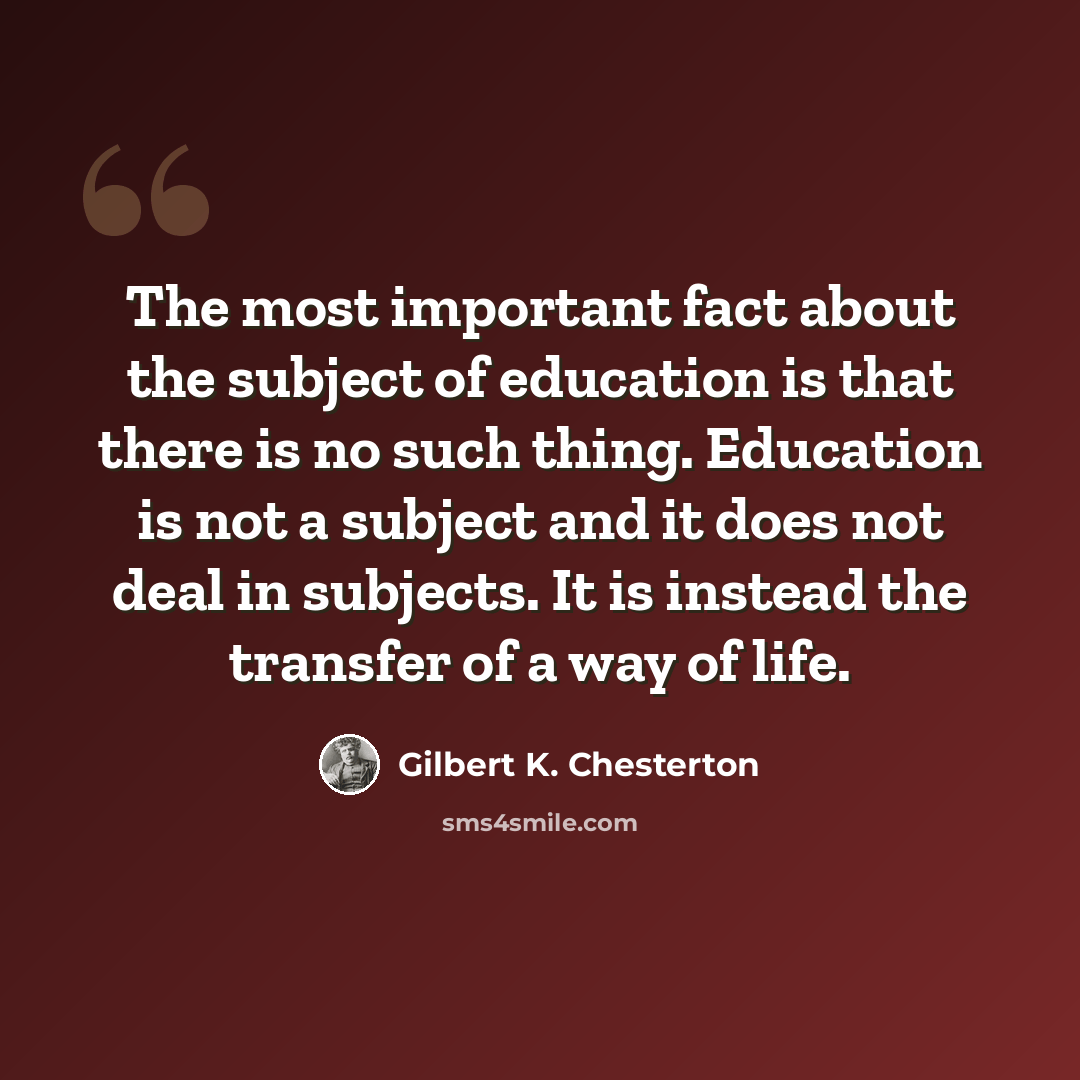 “The most important fact about the subject of education is that there is no such thing. Education is not a subject and it does not deal in subjects. It is instead the transfer of a way of life.” quote by Gilbert K. Chesterton