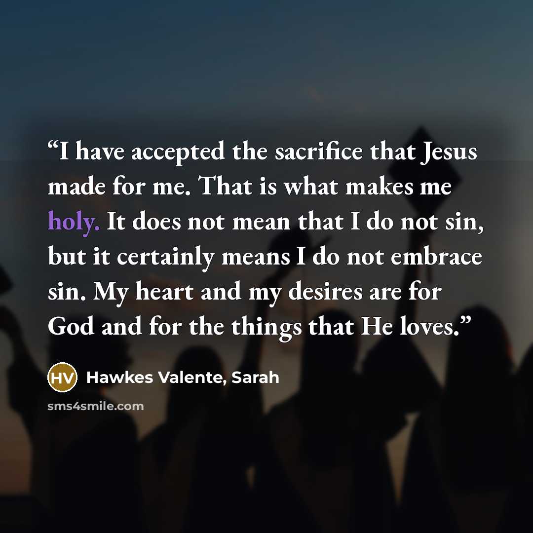 “I have accepted the sacrifice that Jesus made for me. That is what makes me holy. It does not mean that I do not sin, but it certainly means I do not embrace sin. My heart and my desires are for God and for the things that He loves.” quote by Hawkes Valente, Sarah