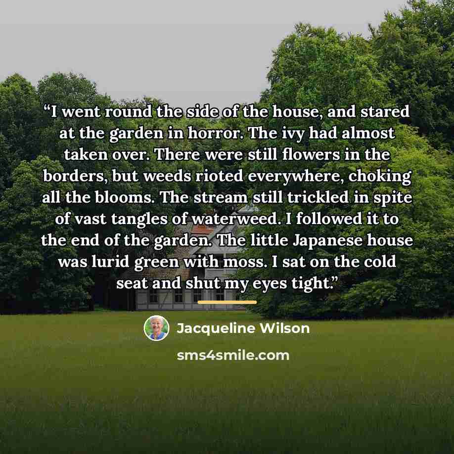“I went round the side of the house, and stared at the garden in horror. The ivy had almost taken over. There were still flowers in the borders, but weeds rioted everywhere, choking all the blooms. The stream still trickled in spite of vast tangles of waterweed. I followed it to the end of the…” quote by Jacqueline Wilson
