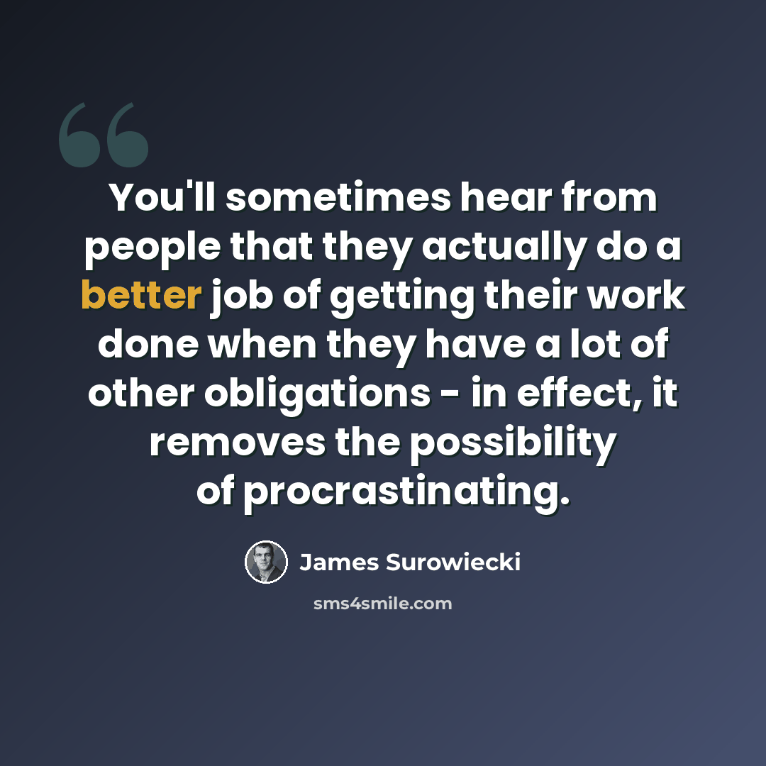 “You'll sometimes hear from people that they actually do a better job of getting their work done when they have a lot of other obligations - in effect, it removes the possibility of procrastinating.” quote by James Surowiecki