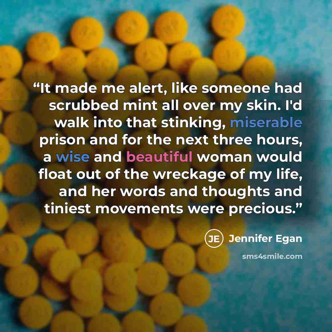 “It made me alert, like someone had scrubbed mint all over my skin. I'd walk into that stinking, miserable prison and for the next three hours, a wise and beautiful woman would float out of the wreckage of my life, and her words and thoughts and tiniest movements were precious.” quote by Jennifer Egan