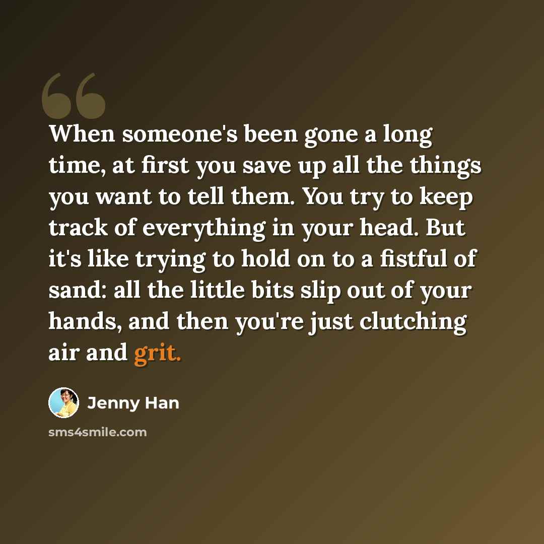 “When someone's been gone a long time, at first you save up all the things you want to tell them. You try to keep track of everything in your head. But it's like trying to hold on to a fistful of sand: all the little bits slip out of your hands, and then you're just clutching air and grit.” quote by Jenny Han