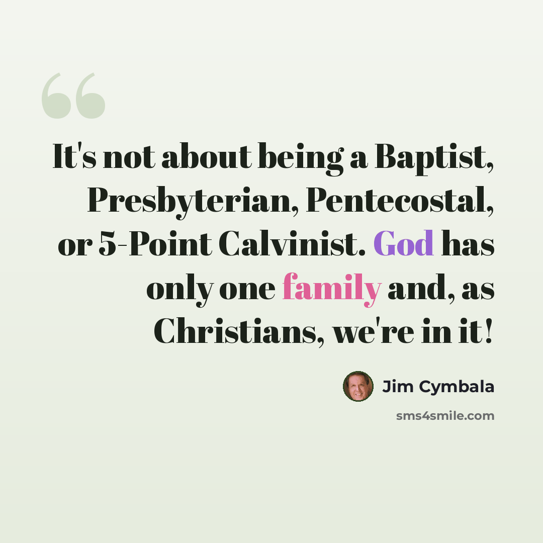 “It's not about being a Baptist, Presbyterian, Pentecostal, or 5-Point Calvinist. God has only one family and, as Christians, we're in it!” quote by Jim Cymbala