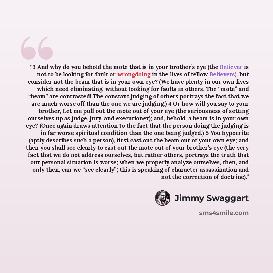 “3 And why do you behold the mote that is in your brother’s eye (the Believer is not to be looking for fault or wrongdoing in the lives of fellow Believers), but consider not the beam that is in your own eye? (We have plenty in our own lives which need eliminating, without looking for faults in…” quote by Jimmy Swaggart