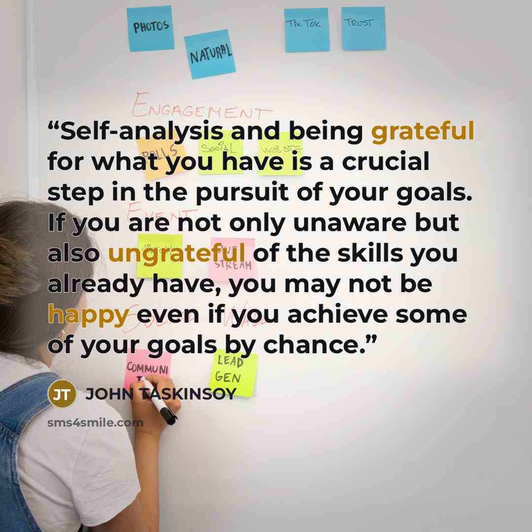 “Self-analysis and being grateful for what you have is a crucial step in the pursuit of your goals. If you are not only unaware but also ungrateful of the skills you already have, you may not be happy even if you achieve some of your goals by chance.” quote by John Taskinsoy