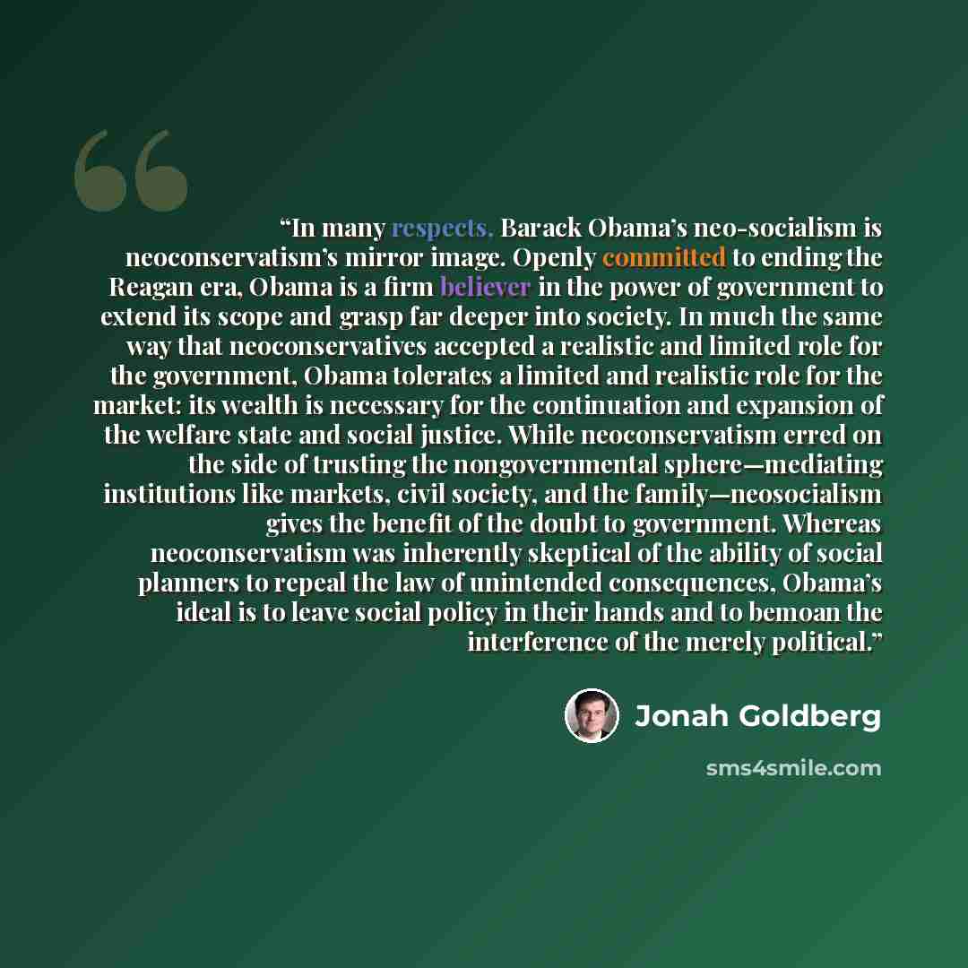 “In many respects, Barack Obama’s neo-socialism is neoconservatism’s mirror image. Openly committed to ending the Reagan era, Obama is a firm believer in the power of government to extend its scope and grasp far deeper into society. In much the same way that neoconservatives accepted a realistic…” quote by Jonah Goldberg