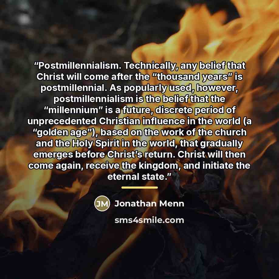 “Postmillennialism. Technically, any belief that Christ will come after the “thousand years” is postmillennial. As popularly used, however, postmillennialism is the belief that the “millennium” is a future, discrete period of unprecedented Christian influence in the world (a “golden age”), based on…” quote by Jonathan Menn