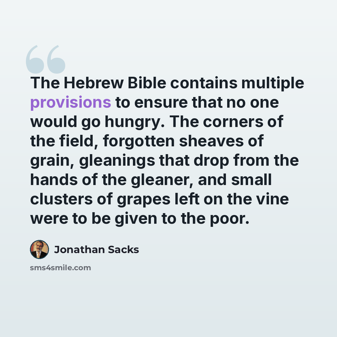 “The Hebrew Bible contains multiple provisions to ensure that no one would go hungry. The corners of the field, forgotten sheaves of grain, gleanings that drop from the hands of the gleaner, and small clusters of grapes left on the vine were to be given to the poor.” quote by Jonathan Sacks