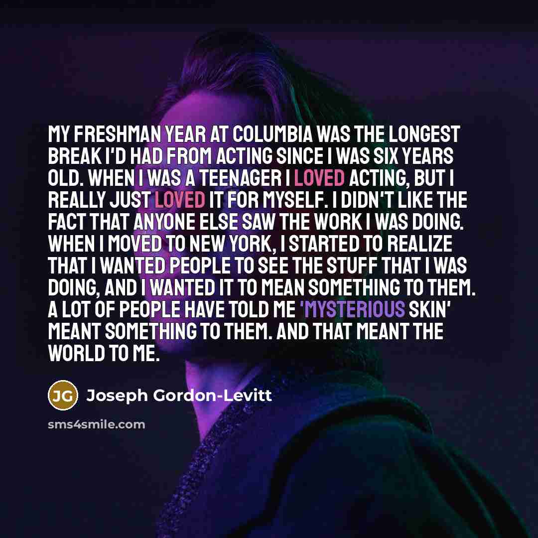 “My freshman year at Columbia was the longest break I'd had from acting since I was six years old. When I was a teenager I loved acting, but I really just loved it for myself. I didn't like the fact that anyone else saw the work I was doing. When I moved to New York, I started to realize that I…” quote by Joseph Gordon-Levitt