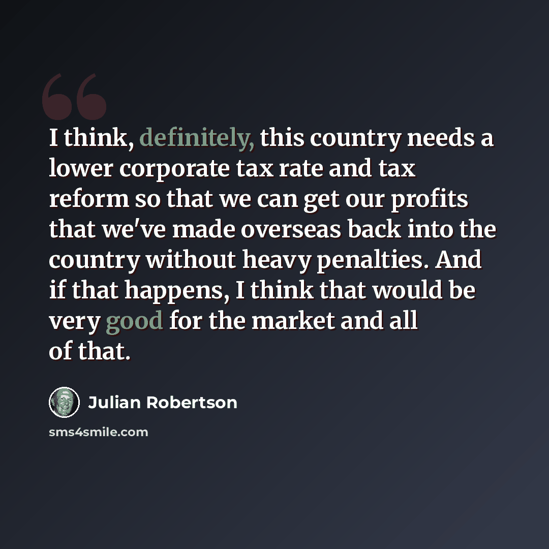 “I think, definitely, this country needs a lower corporate tax rate and tax reform so that we can get our profits that we've made overseas back into the country without heavy penalties. And if that happens, I think that would be very good for the market and all of that.” quote by Julian Robertson