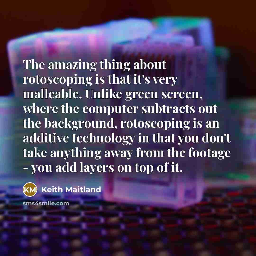“The amazing thing about rotoscoping is that it's very malleable. Unlike green screen, where the computer subtracts out the background, rotoscoping is an additive technology in that you don't take anything away from the footage - you add layers on top of it.” quote by Keith Maitland
