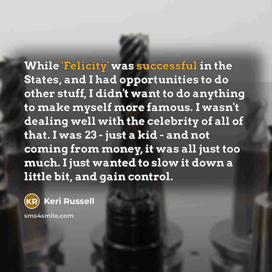“While 'Felicity' was successful in the States, and I had opportunities to do other stuff, I didn't want to do anything to make myself more famous. I wasn't dealing well with the celebrity of all of that. I was 23 - just a kid - and not coming from money, it was all just too much. I just wanted to…” quote by Keri Russell