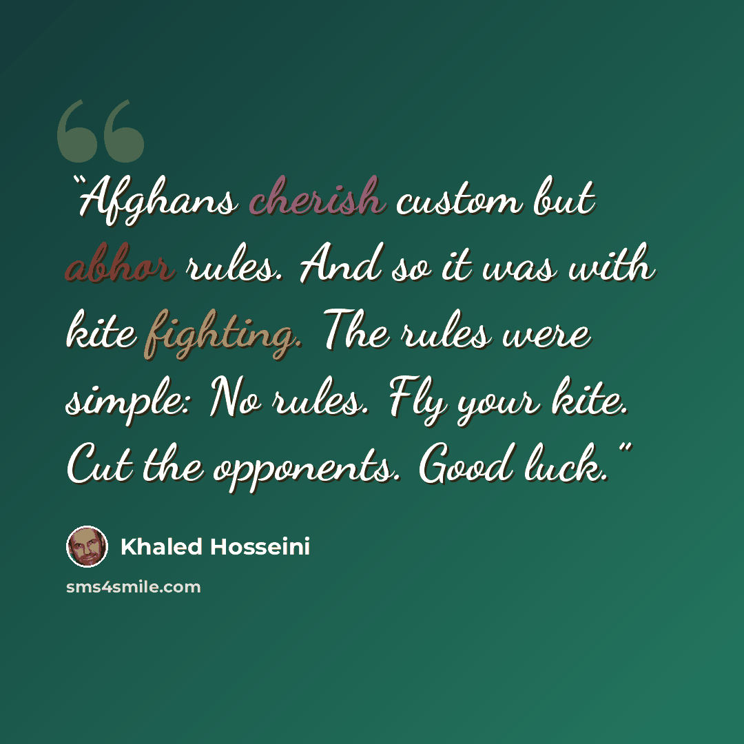 “Afghans cherish custom but abhor rules. And so it was with kite fighting. The rules were simple: No rules. Fly your kite. Cut the opponents. Good luck.” quote by Khaled Hosseini