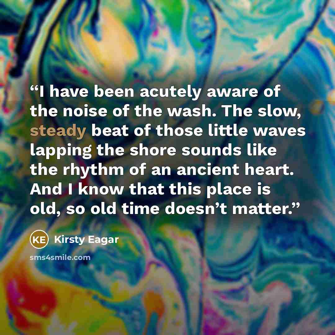 “I have been acutely aware of the noise of the wash. The slow, steady beat of those little waves lapping the shore sounds like the rhythm of an ancient heart. And I know that this place is old, so old time doesn’t matter.” quote by Kirsty Eagar