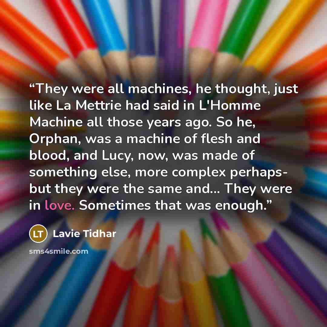 “They were all machines, he thought, just like La Mettrie had said in L'Homme Machine all those years ago. So he, Orphan, was a machine of flesh and blood, and Lucy, now, was made of something else, more complex perhaps- but they were the same and... They were in love. Sometimes that was enough.” quote by Lavie Tidhar