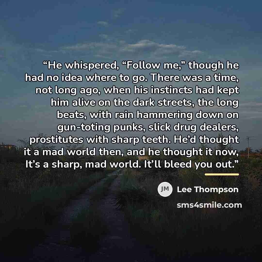 “He whispered, “Follow me,” though he had no idea where to go. There was a time, not long ago, when his instincts had kept him alive on the dark streets, the long beats, with rain hammering down on gun-toting punks, slick drug dealers, prostitutes with sharp teeth. He’d thought it a mad world then…” quote by Lee Thompson