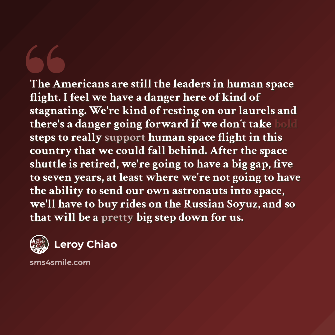“The Americans are still the leaders in human space flight. I feel we have a danger here of kind of stagnating. We're kind of resting on our laurels and there's a danger going forward if we don't take bold steps to really support human space flight in this country that we could fall behind. After…” quote by Leroy Chiao