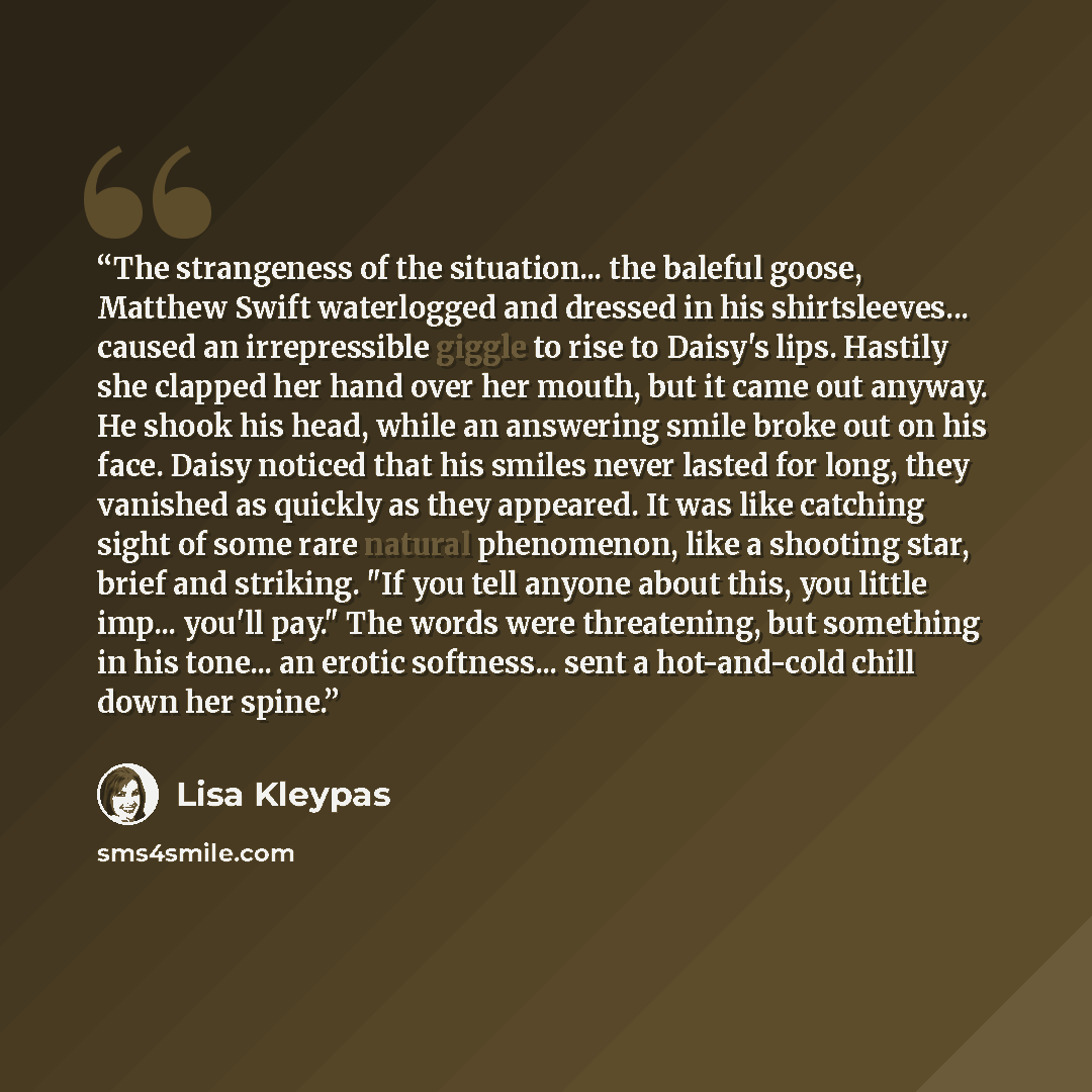 “The strangeness of the situation... the baleful goose, Matthew Swift waterlogged and dressed in his shirtsleeves... caused an irrepressible giggle to rise to Daisy's lips. Hastily she clapped her hand over her mouth, but it came out anyway. He shook his head, while an answering smile broke out on…” quote by Lisa Kleypas