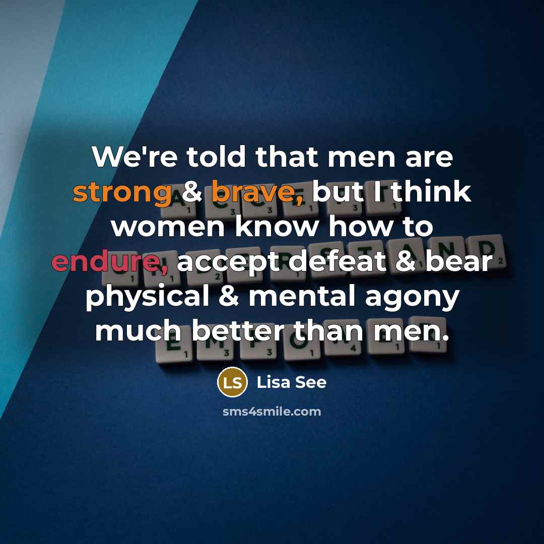 “We're told that men are strong & brave, but I think women know how to endure, accept defeat & bear physical & mental agony much better than men.” quote by Lisa See