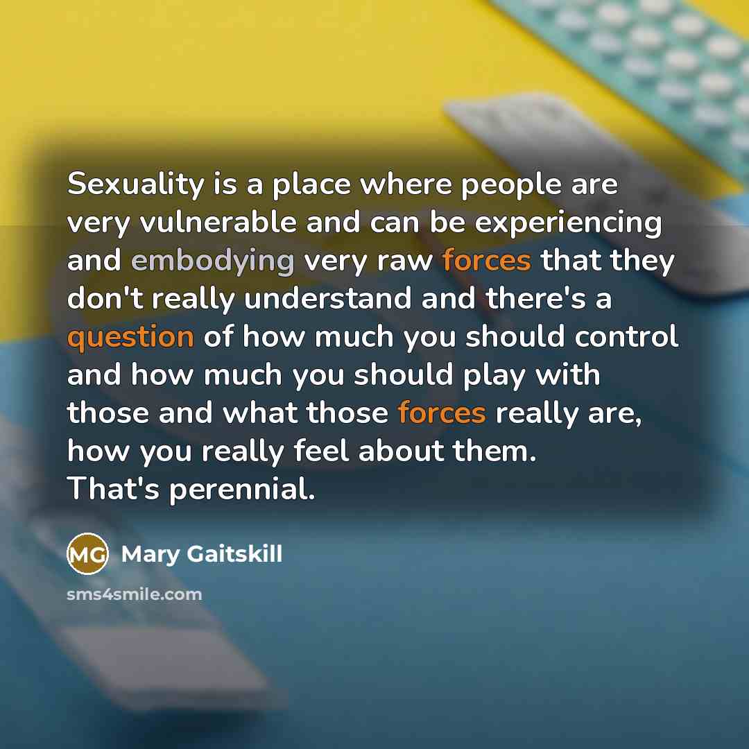 “Sexuality is a place where people are very vulnerable and can be experiencing and embodying very raw forces that they don't really understand and there's a question of how much you should control and how much you should play with those and what those forces really are, how you really feel about…” quote by Mary Gaitskill